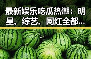 最新娱乐吃瓜热潮:明星、综艺、网红全都炸锅!